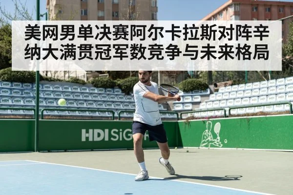 美网男单决赛阿尔卡拉斯对阵辛纳大满贯冠军数竞争与未来格局
