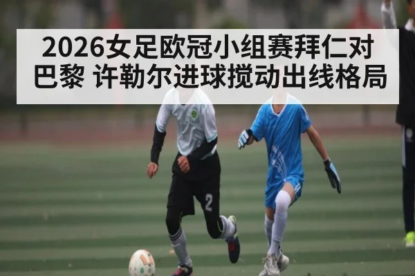 2026女足欧冠小组赛拜仁对巴黎 许勒尔进球搅动出线格局