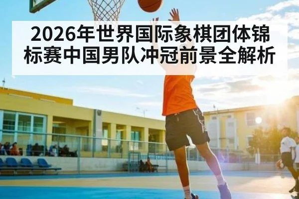 2026年世界国际象棋团体锦标赛中国男队冲冠前景全解析